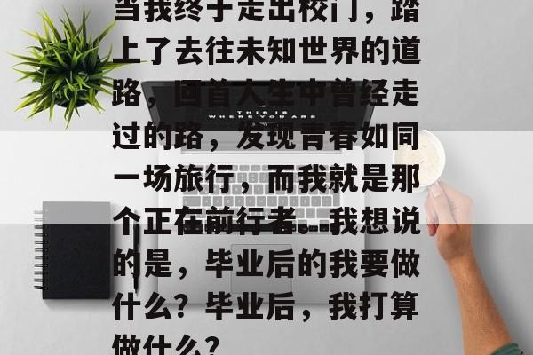 当我终于走出校门，踏上了去往未知世界的道路，回首人生中曾经走过的路，发现青春如同一场旅行，而我就是那个正在前行者。我想说的是，毕业后的我要做什么？毕业后，我打算做什么？