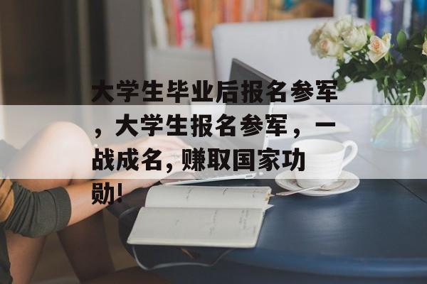 大学生毕业后报名参军，大学生报名参军，一战成名, 赚取国家功勋!