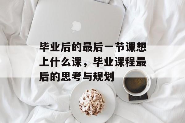 毕业后的最后一节课想上什么课，毕业课程最后的思考与规划