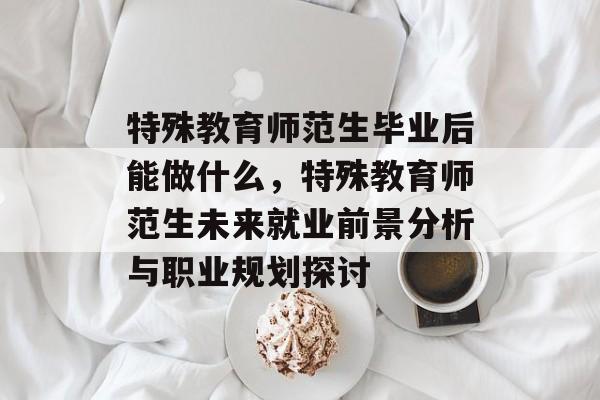 特殊教育师范生毕业后能做什么,特殊教育师范生未来就业前景分析与职业规划探讨 特殊教育师范生毕业后能做什么,特殊教育师范生未来就业前景分析与职业规划探讨