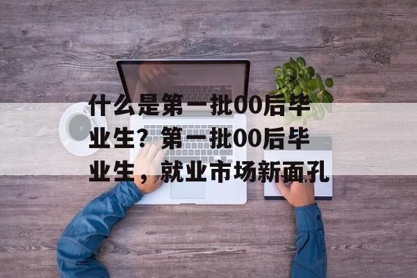 什么是第一批00后毕业生？第一批00后毕业生，就业市场新面孔