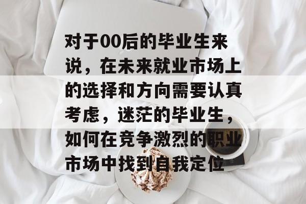 对于00后的毕业生来说，在未来就业市场上的选择和方向需要认真考虑，迷茫的毕业生，如何在竞争激烈的职业市场中找到自我定位