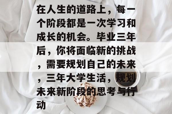 在人生的道路上,每一个阶段都是一次学习和成长的机会。毕业三年后,你将面临新的挑战,需要规划自己的未来,三年大学生活,规划未来新阶段的思考与行动 在人生的道路上,每一个阶段都是一次学习和成长的机会。毕业三年后,你将面临新的挑战,需要规划自己的未来,三年大学生活,规划未来新阶段的思考与行动