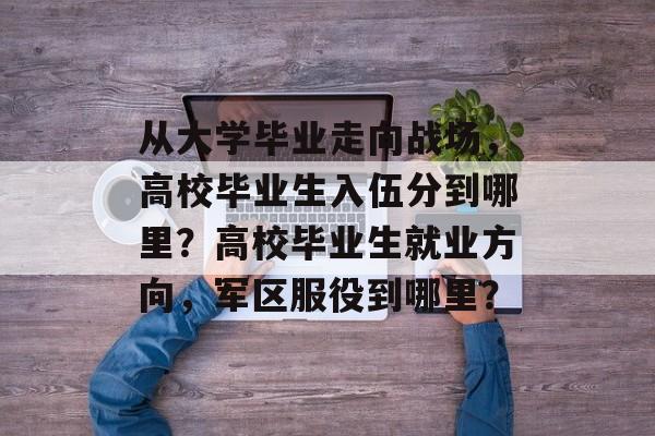 从大学毕业走向战场，高校毕业生入伍分到哪里？高校毕业生就业方向，军区服役到哪里？