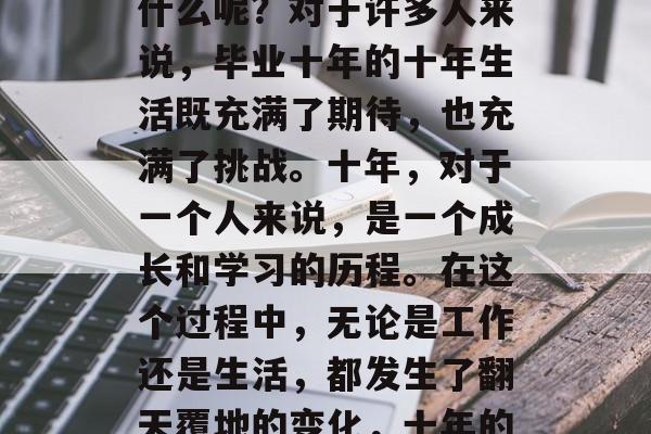 毕业十年，人生到底是什么呢？对于许多人来说，毕业十年的十年生活既充满了期待，也充满了挑战。十年，对于一个人来说，是一个成长和学习的历程。在这个过程中，无论是工作还是生活，都发生了翻天覆地的变化，十年的成长与变化