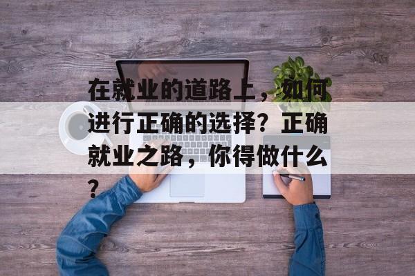 在就业的道路上，如何进行正确的选择？正确就业之路，你得做什么？