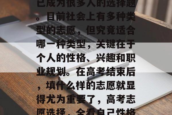 高考后,选择填报志愿已成为很多人的选择题。目前社会上有多种类型的志愿,但究竟适合哪一种类型,关键在于个人的性格、兴趣和职业规划。在高考结束后,填什么样的志愿就显得尤为重要了,高考志愿选择,全看自己性格偏好 高考后,选择填报志愿已成为很多人的选择题。目前社会上有多种类型的志愿,但究竟适合哪一种类型,关键在于个人的性格、兴趣和职业规划。在高考结束后,填什么样的志愿就显得尤为重要了,高考志愿选择,全看自己性格偏好