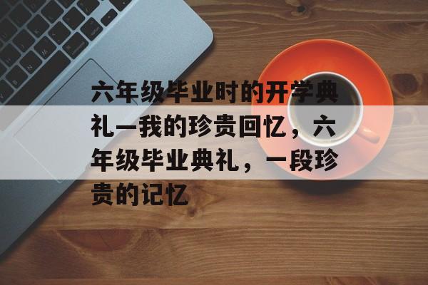 六年级毕业时的开学典礼—我的珍贵回忆，六年级毕业典礼，一段珍贵的记忆