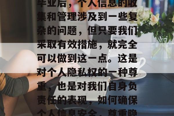 总的来说,虽然在学校毕业后,个人信息的收集和管理涉及到一些复杂的问题,但只要我们采取有效措施,就完全可以做到这一点。这是对个人隐私权的一种尊重,也是对我们自身负责任的表现,如何确保个人信息安全,尊重隐私权的实践方法 总的来说,虽然在学校毕业后,个人信息的收集和管理涉及到一些复杂的问题,但只要我们采取有效措施,就完全可以做到这一点。这是对个人隐私权的一种尊重,也是对我们自身负责任的表现,如何确保个人信息安全,尊重隐私权的实践方法