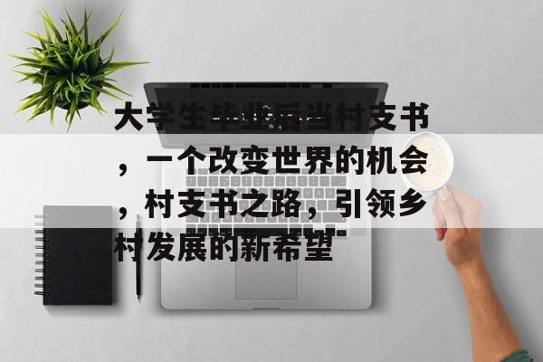 大学生毕业后当村支书,一个改变世界的机会,村支书之路,引领乡村发展的新希望 大学生毕业后当村支书,一个改变世界的机会,村支书之路,引领乡村发展的新希望
