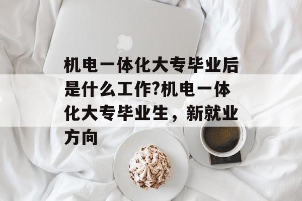 机电一体化大专毕业后是什么工作?机电一体化大专毕业生,新就业方向 机电一体化大专毕业后是什么工作?机电一体化大专毕业生,新就业方向