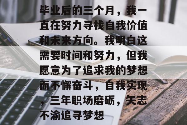 毕业后的三个月,我一直在努力寻找自我价值和未来方向。我明白这需要时间和努力,但我愿意为了追求我的梦想而不懈奋斗,自我实现,三年职场磨砺,矢志不渝追寻梦想 毕业后的三个月,我一直在努力寻找自我价值和未来方向。我明白这需要时间和努力,但我愿意为了追求我的梦想而不懈奋斗,自我实现,三年职场磨砺,矢志不渝追寻梦想