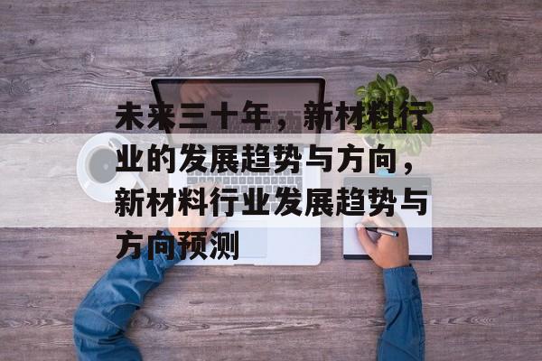 未来三十年,新材料行业的发展趋势与方向,新材料行业发展趋势与方向预测 未来三十年,新材料行业的发展趋势与方向,新材料行业发展趋势与方向预测