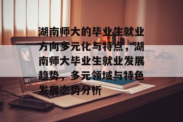 湖南师大的毕业生就业方向多元化与特点,湖南师大毕业生就业发展趋势,多元领域与特色发展态势分析 湖南师大的毕业生就业方向多元化与特点,湖南师大毕业生就业发展趋势,多元领域与特色发展态势分析
