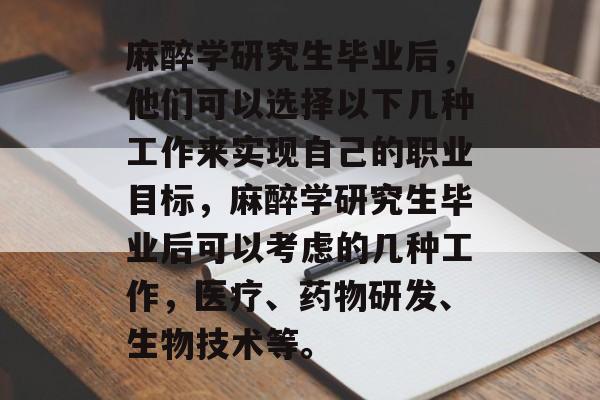 麻醉学研究生毕业后,他们可以选择以下几种工作来实现自己的职业目标,麻醉学研究生毕业后可以考虑的几种工作,医疗、药物研发、生物技术等。 麻醉学研究生毕业后,他们可以选择以下几种工作来实现自己的职业目标,麻醉学研究生毕业后可以考虑的几种工作,医疗、药物研发、生物技术等。