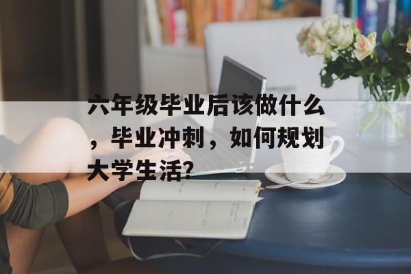 六年级毕业后该做什么,毕业冲刺,如何规划大学生活? 六年级毕业后该做什么,毕业冲刺,如何规划大学生活?
