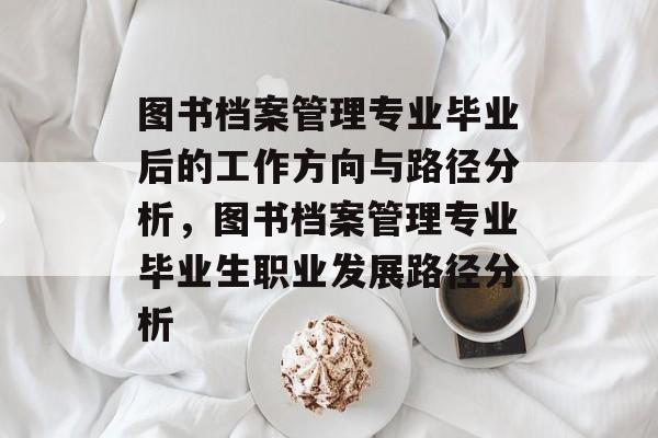 图书档案管理专业毕业后的工作方向与路径分析，图书档案管理专业毕业生职业发展路径分析