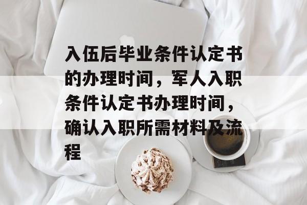入伍后毕业条件认定书的办理时间，军人入职条件认定书办理时间，确认入职所需材料及流程