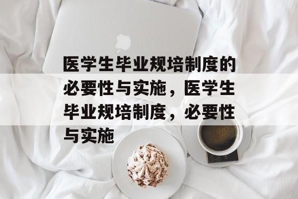 医学生毕业规培制度的必要性与实施,医学生毕业规培制度,必要性与实施 医学生毕业规培制度的必要性与实施,医学生毕业规培制度,必要性与实施