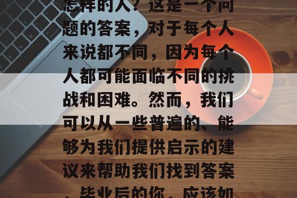 毕业后的我应该是一个怎样的人？这是一个问题的答案，对于每个人来说都不同，因为每个人都可能面临不同的挑战和困难。然而，我们可以从一些普遍的、能够为我们提供启示的建议来帮助我们找到答案，毕业后的你，应该如何成为一个成功的人?