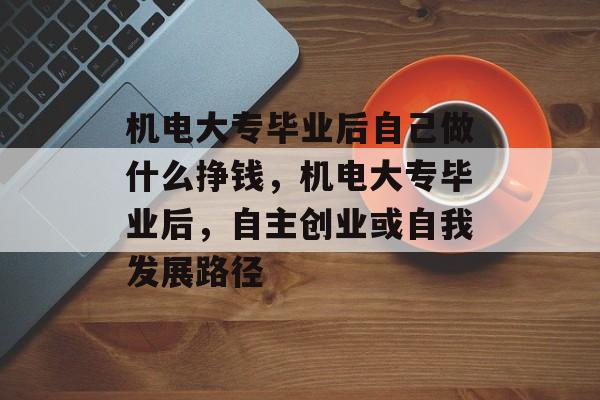 机电大专毕业后自己做什么挣钱，机电大专毕业后，自主创业或自我发展路径