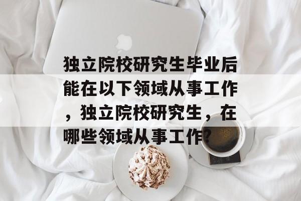 独立院校研究生毕业后能在以下领域从事工作,独立院校研究生,在哪些领域从事工作? 独立院校研究生毕业后能在以下领域从事工作,独立院校研究生,在哪些领域从事工作?