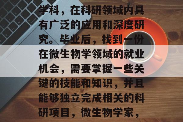 微生物学作为一门交叉学科,在科研领域内具有广泛的应用和深度研究。毕业后,找到一份在微生物学领域的就业机会,需要掌握一些关键的技能和知识,并且能够独立完成相关的科研项目,微生物学家,获取科学工作的基石 微生物学作为一门交叉学科,在科研领域内具有广泛的应用和深度研究。毕业后,找到一份在微生物学领域的就业机会,需要掌握一些关键的技能和知识,并且能够独立完成相关的科研项目,微生物学家,获取科学工作的基石