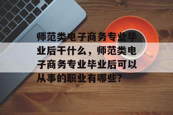 师范类电子商务专业毕业后干什么，师范类电子商务专业毕业后可以从事的职业有哪些？