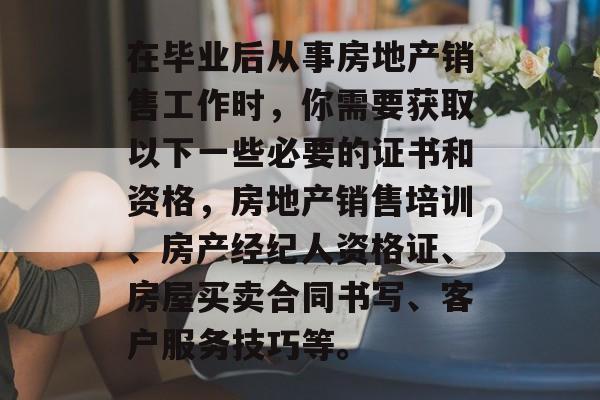 在毕业后从事房地产销售工作时，你需要获取以下一些必要的证书和资格，房地产销售培训、房产经纪人资格证、房屋买卖合同书写、客户服务技巧等。