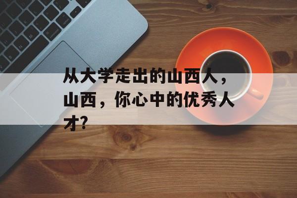 从大学走出的山西人，山西，你心中的优秀人才?