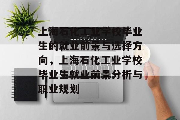 上海石化工业学校毕业生的就业前景与选择方向，上海石化工业学校毕业生就业前景分析与职业规划