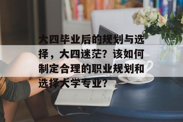 大四毕业后的规划与选择，大四迷茫？该如何制定合理的职业规划和选择大学专业？