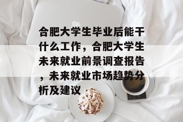 合肥大学生毕业后能干什么工作,合肥大学生未来就业前景调查报告,未来就业市场趋势分析及建议 合肥大学生毕业后能干什么工作,合肥大学生未来就业前景调查报告,未来就业市场趋势分析及建议