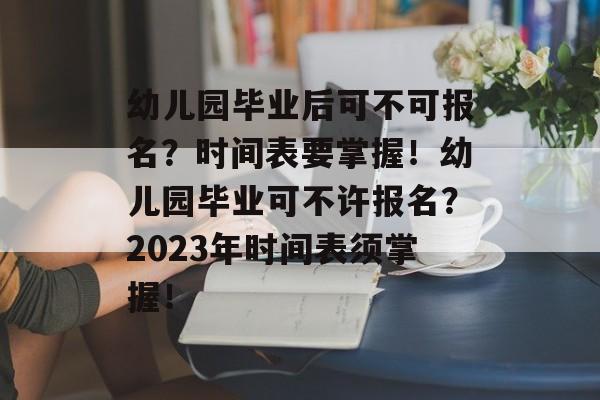 幼儿园毕业后可不可报名？时间表要掌握！幼儿园毕业可不许报名？2023年时间表须掌握！