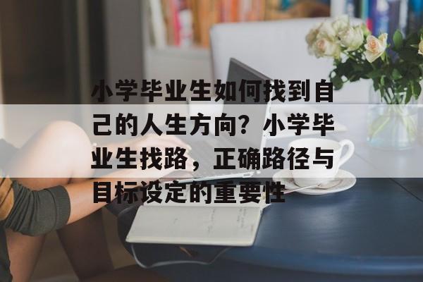 小学毕业生如何找到自己的人生方向？小学毕业生找路，正确路径与目标设定的重要性