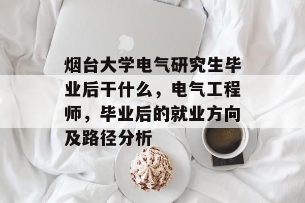 烟台大学电气研究生毕业后干什么，电气工程师，毕业后的就业方向及路径分析