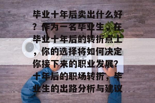 毕业十年后卖出什么好?作为一名毕业生,在毕业十年后的转折点上,你的选择将如何决定你接下来的职业发展?十年后的职场转折,毕业生的出路分析与建议 毕业十年后卖出什么好?作为一名毕业生,在毕业十年后的转折点上,你的选择将如何决定你接下来的职业发展?十年后的职场转折,毕业生的出路分析与建议