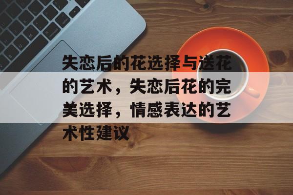 失恋后的花选择与送花的艺术，失恋后花的完美选择，情感表达的艺术性建议