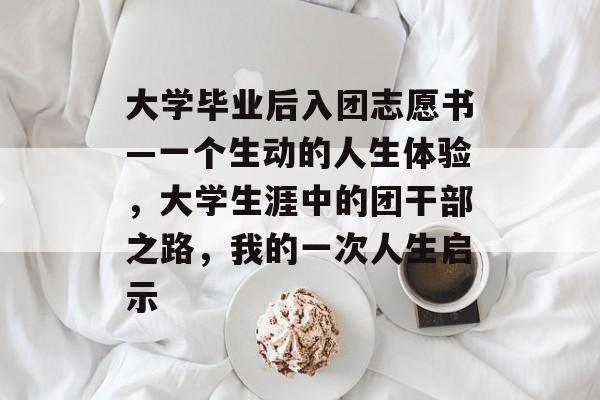 大学毕业后入团志愿书—一个生动的人生体验，大学生涯中的团干部之路，我的一次人生启示