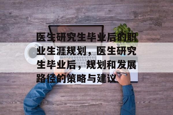 医生研究生毕业后的职业生涯规划,医生研究生毕业后,规划和发展路径的策略与建议 医生研究生毕业后的职业生涯规划,医生研究生毕业后,规划和发展路径的策略与建议