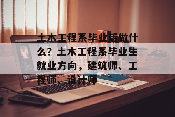 土木工程系毕业后做什么？土木工程系毕业生就业方向，建筑师、工程师、设计师