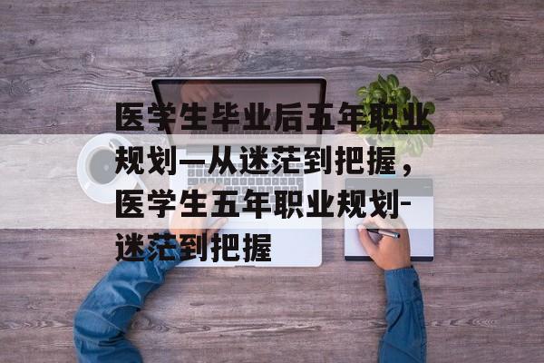 医学生毕业后五年职业规划—从迷茫到把握，医学生五年职业规划-迷茫到把握