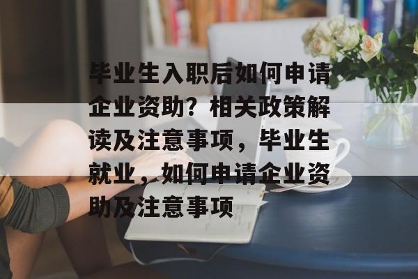 毕业生入职后如何申请企业资助？相关政策解读及注意事项，毕业生就业，如何申请企业资助及注意事项
