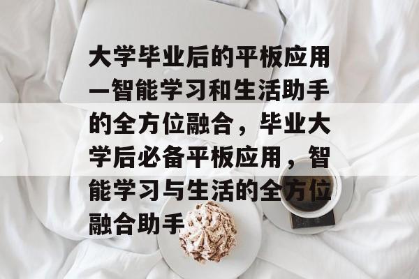 大学毕业后的平板应用—智能学习和生活助手的全方位融合，毕业大学后必备平板应用，智能学习与生活的全方位融合助手