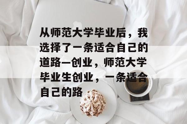 从师范大学毕业后，我选择了一条适合自己的道路—创业，师范大学毕业生创业，一条适合自己的路