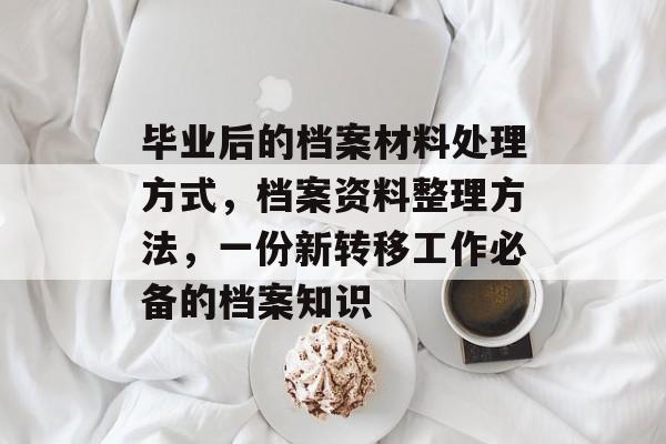 毕业后的档案材料处理方式,档案资料整理方法,一份新转移工作必备的档案知识 毕业后的档案材料处理方式,档案资料整理方法,一份新转移工作必备的档案知识