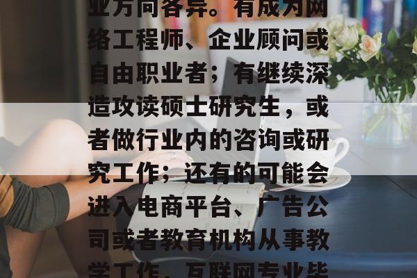 互联网专业毕业生的就业方向各异。有成为网络工程师、企业顾问或自由职业者;有继续深造攻读硕士研究生,或者做行业内的咨询或研究工作;还有的可能会进入电商平台、广告公司或者教育机构从事教学工作,互联网专业毕业生有哪些就业方向? 互联网专业毕业生的就业方向各异。有成为网络工程师、企业顾问或自由职业者;有继续深造攻读硕士研究生,或者做行业内的咨询或研究工作;还有的可能会进入电商平台、广告公司或者教育机构从事教学工作,互联网专业毕业生有哪些就业方向?