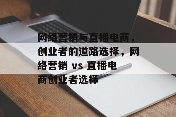 网络营销与直播电商,创业者的道路选择,网络营销 vs 直播电商创业者选择 网络营销与直播电商,创业者的道路选择,网络营销 vs 直播电商创业者选择