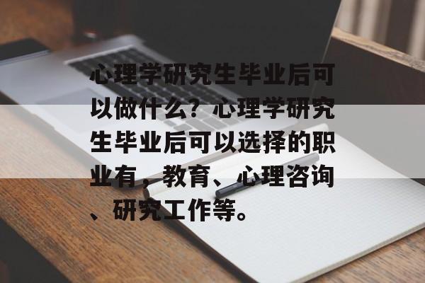 心理学研究生毕业后可以做什么?心理学研究生毕业后可以选择的职业有,教育、心理咨询、研究工作等。 心理学研究生毕业后可以做什么?心理学研究生毕业后可以选择的职业有,教育、心理咨询、研究工作等。