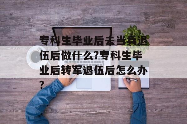 专科生毕业后去当兵退伍后做什么?专科生毕业后转军退伍后怎么办? 专科生毕业后去当兵退伍后做什么?专科生毕业后转军退伍后怎么办?
